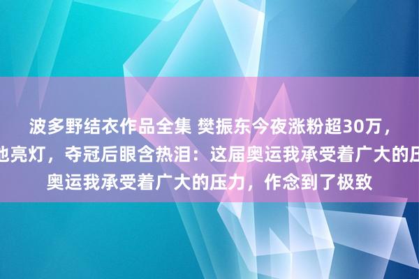 波多野结衣作品全集 樊振东今夜涨粉超30万，广州塔、五角场为他亮灯，夺冠后眼含热泪：这届奥运我承受着广大的压力，作念到了极致