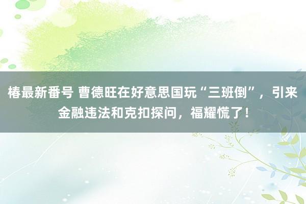 椿最新番号 曹德旺在好意思国玩“三班倒”，引来金融违法和克扣探问，福耀慌了！