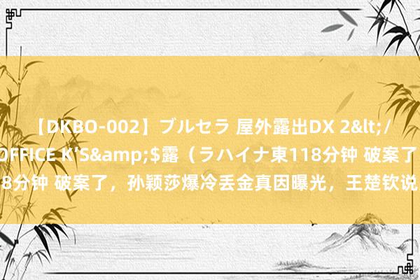 【DKBO-002】ブルセラ 屋外露出DX 2</a>2006-03-16OFFICE K’S&$露（ラハイナ東118分钟 破案了，孙颖莎爆冷丢金真因曝光，王楚钦说出真话，陈梦气运真好