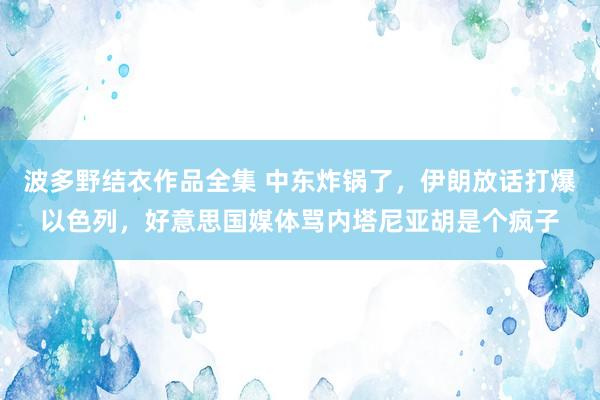 波多野结衣作品全集 中东炸锅了，伊朗放话打爆以色列，好意思国媒体骂内塔尼亚胡是个疯子