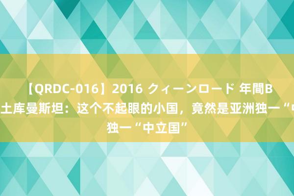 【QRDC-016】2016 クィーンロード 年間BEST10 土库曼斯坦：这个不起眼的小国，竟然是亚洲独一“中立国”