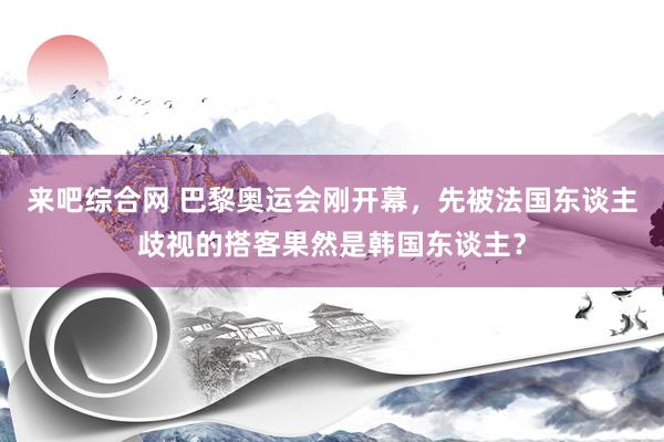 来吧综合网 巴黎奥运会刚开幕，先被法国东谈主歧视的搭客果然是韩国东谈主？