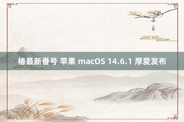 椿最新番号 苹果 macOS 14.6.1 厚爱发布