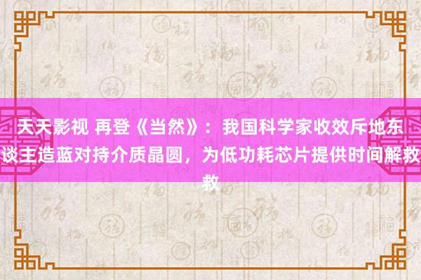 天天影视 再登《当然》：我国科学家收效斥地东谈主造蓝对持介质晶圆，为低功耗芯片提供时间解救