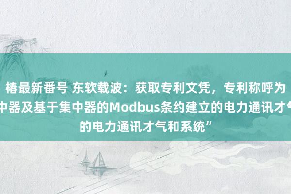 椿最新番号 东软载波：获取专利文凭，专利称呼为“一种集中器及基于集中器的Modbus条约建立的电力通讯才气和系统”