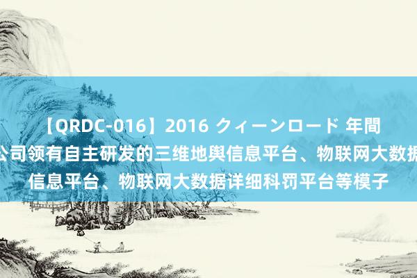 【QRDC-016】2016 クィーンロード 年間BEST10 正元地信：公司领有自主研发的三维地舆信息平台、物联网大数据详细科罚平台等模子