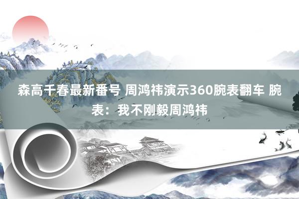 森高千春最新番号 周鸿祎演示360腕表翻车 腕表：我不刚毅周鸿祎