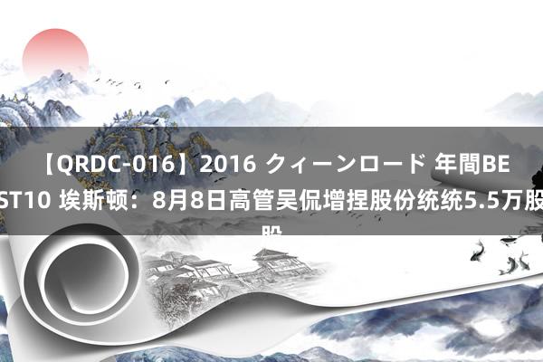 【QRDC-016】2016 クィーンロード 年間BEST10 埃斯顿：8月8日高管吴侃增捏股份统统5.5万股