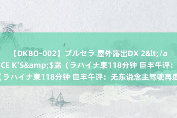 【DKBO-002】ブルセラ 屋外露出DX 2</a>2006-03-16OFFICE K’S&$露（ラハイナ東118分钟 巨丰午评：无东说念主驾驶再度飙升