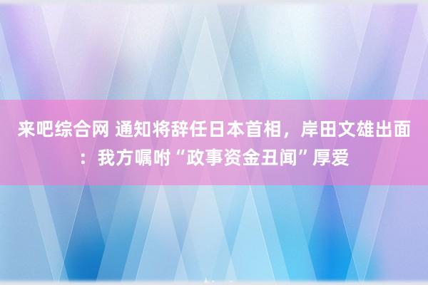 来吧综合网 通知将辞任日本首相，岸田文雄出面：我方嘱咐“政事资金丑闻”厚爱