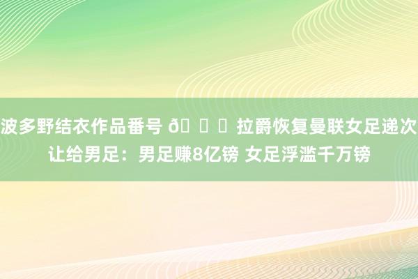 波多野结衣作品番号 ?拉爵恢复曼联女足递次让给男足：男足赚8亿镑 女足浮滥千万镑