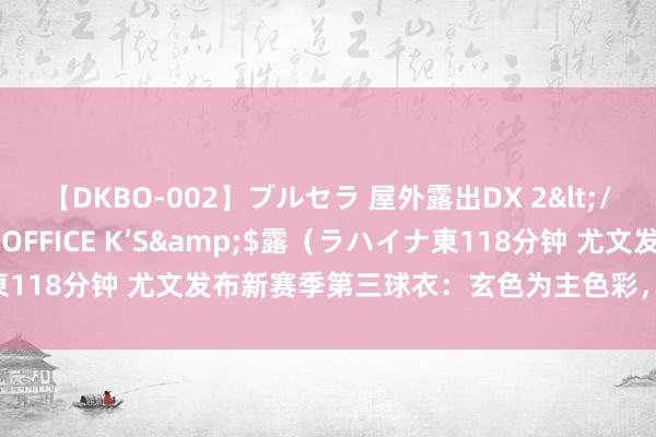 【DKBO-002】ブルセラ 屋外露出DX 2</a>2006-03-16OFFICE K’S&$露（ラハイナ東118分钟 尤文发布新赛季第三球衣：玄色为主色彩，使用复旧斑骑兵徽