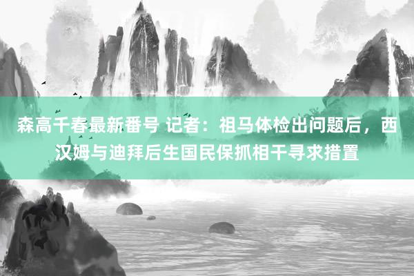 森高千春最新番号 记者：祖马体检出问题后，西汉姆与迪拜后生国民保抓相干寻求措置