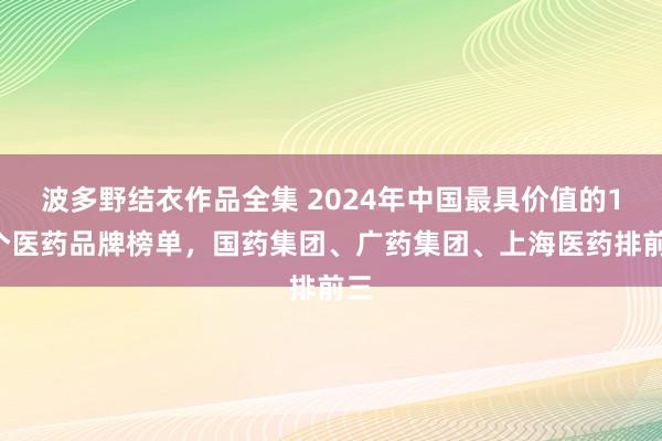 波多野结衣作品全集 2024年中国最具价值的15个医药品牌榜单，国药集团、广药集团、上海医药排前三