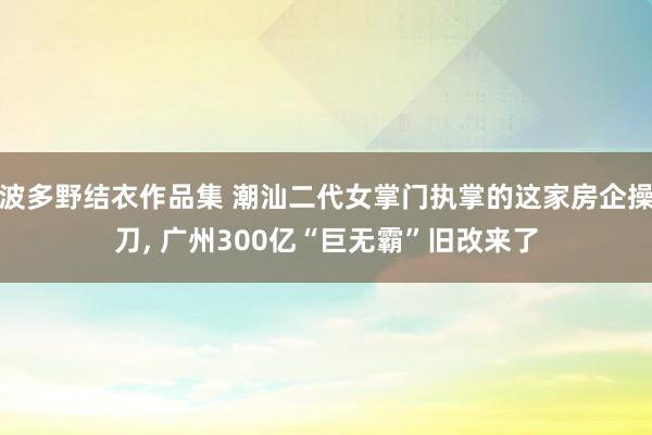 波多野结衣作品集 潮汕二代女掌门执掌的这家房企操刀， 广州300亿“巨无霸”旧改来了