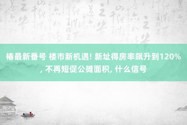 椿最新番号 楼市新机遇! 新址得房率飙升到120%， 不再短促公摊面积， 什么信号