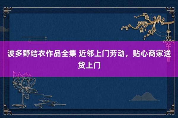 波多野结衣作品全集 近邻上门劳动，贴心商家送货上门