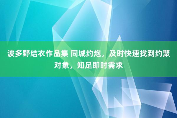 波多野结衣作品集 同城约炮，及时快速找到约聚对象，知足即时需求