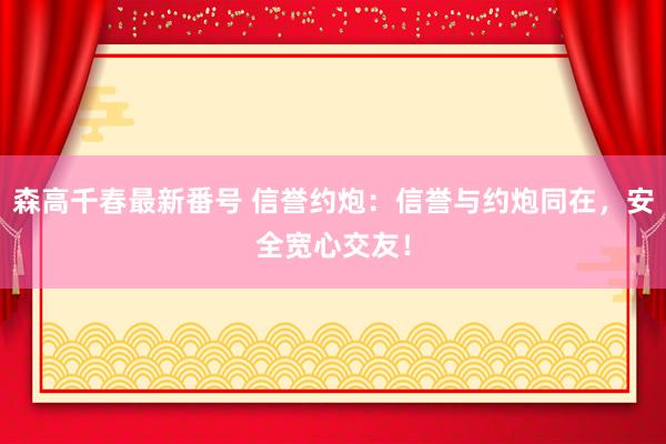 森高千春最新番号 信誉约炮：信誉与约炮同在，安全宽心交友！