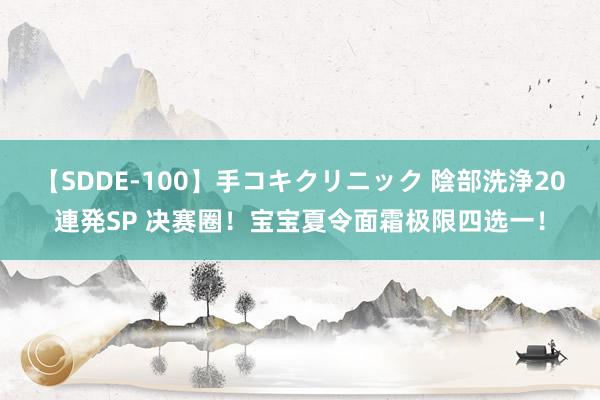 【SDDE-100】手コキクリニック 陰部洗浄20連発SP 决赛圈！宝宝夏令面霜极限四选一！