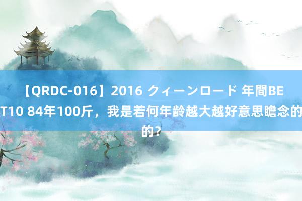 【QRDC-016】2016 クィーンロード 年間BEST10 84年100斤，我是若何年龄越大越好意思瞻念的？