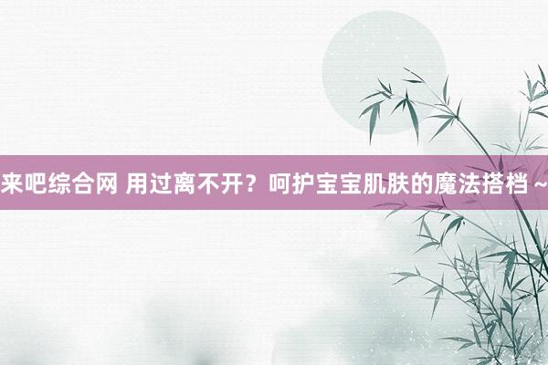 来吧综合网 用过离不开？呵护宝宝肌肤的魔法搭档～