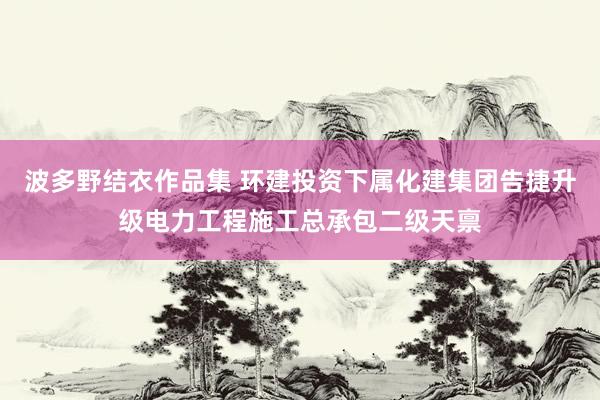 波多野结衣作品集 环建投资下属化建集团告捷升级电力工程施工总承包二级天禀