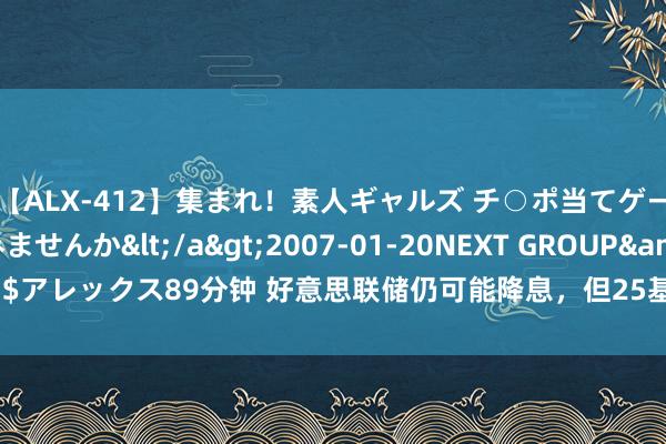 【ALX-412】集まれ！素人ギャルズ チ○ポ当てゲームで賞金稼いでみませんか</a>2007-01-20NEXT GROUP&$アレックス89分钟 好意思联储仍可能降息，但25基点照旧50基点之争尚未贬责