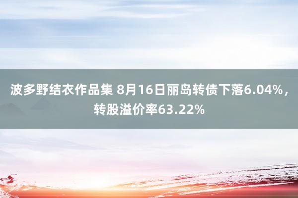 波多野结衣作品集 8月16日丽岛转债下落6.04%，转股溢价率63.22%