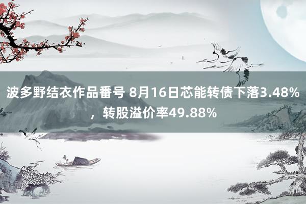 波多野结衣作品番号 8月16日芯能转债下落3.48%，转股溢价率49.88%