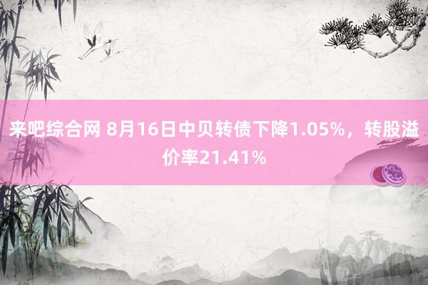 来吧综合网 8月16日中贝转债下降1.05%，转股溢价率21.41%