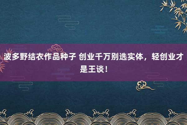 波多野结衣作品种子 创业千万别选实体，轻创业才是王谈！