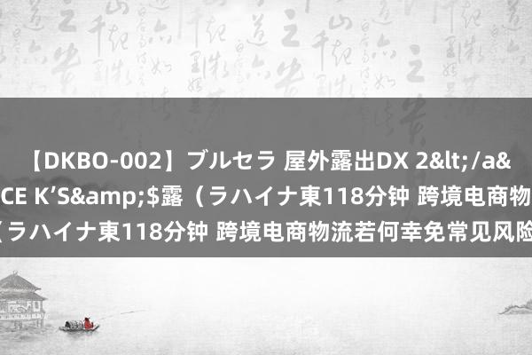 【DKBO-002】ブルセラ 屋外露出DX 2</a>2006-03-16OFFICE K’S&$露（ラハイナ東118分钟 跨境电商物流若何幸免常见风险？