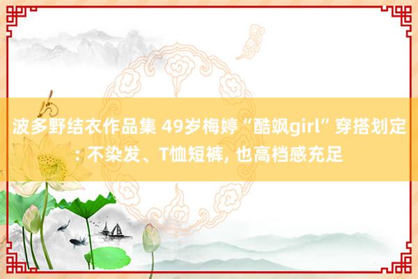 波多野结衣作品集 49岁梅婷“酷飒girl”穿搭划定: 不染发、T恤短裤， 也高档感充足