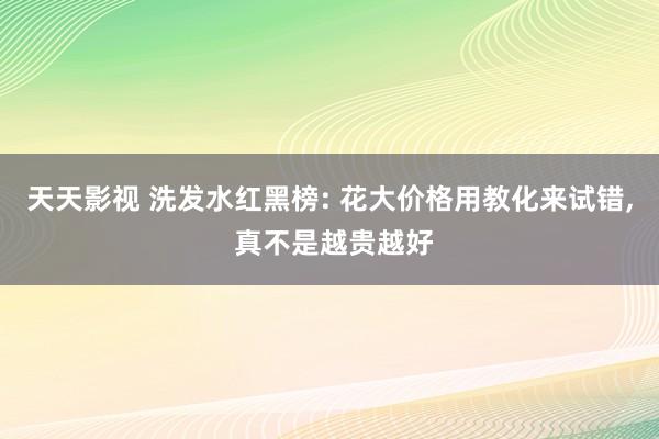 天天影视 洗发水红黑榜: 花大价格用教化来试错， 真不是越贵越好