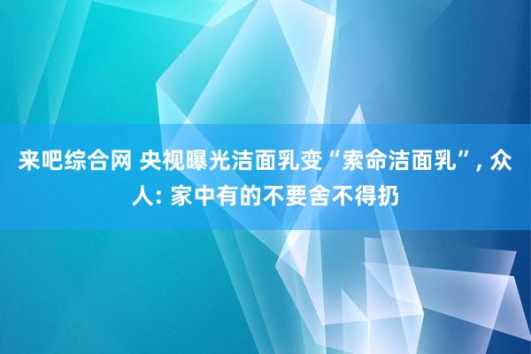 来吧综合网 央视曝光洁面乳变“索命洁面乳”， 众人: 家中有的不要舍不得扔