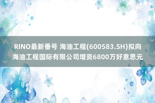 RINO最新番号 海油工程(600583.SH)拟向海油工程国际有限公司增资6800万好意思元