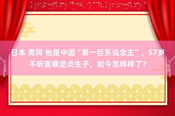 日本 男同 他是中国“第一巨东说念主”，57岁不听医嘱坚贞生子，如今怎样样了？