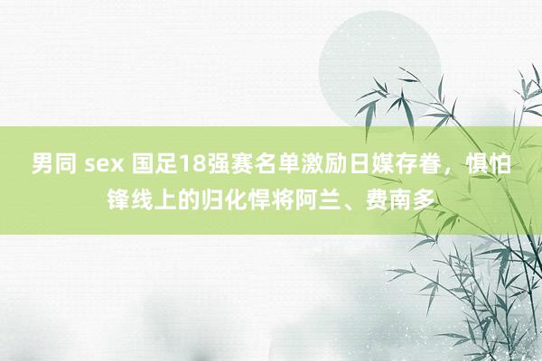 男同 sex 国足18强赛名单激励日媒存眷，惧怕锋线上的归化悍将阿兰、费南多