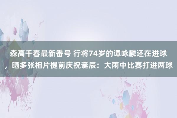 森高千春最新番号 行将74岁的谭咏麟还在进球，晒多张相片提前庆祝诞辰：大雨中比赛打进两球