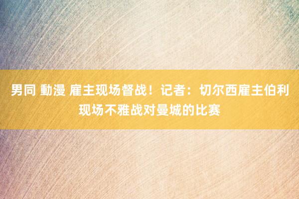 男同 動漫 雇主现场督战！记者：切尔西雇主伯利现场不雅战对曼城的比赛