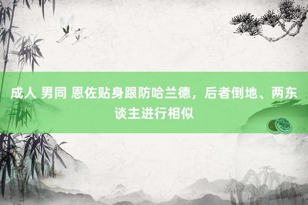 成人 男同 恩佐贴身跟防哈兰德，后者倒地、两东谈主进行相似