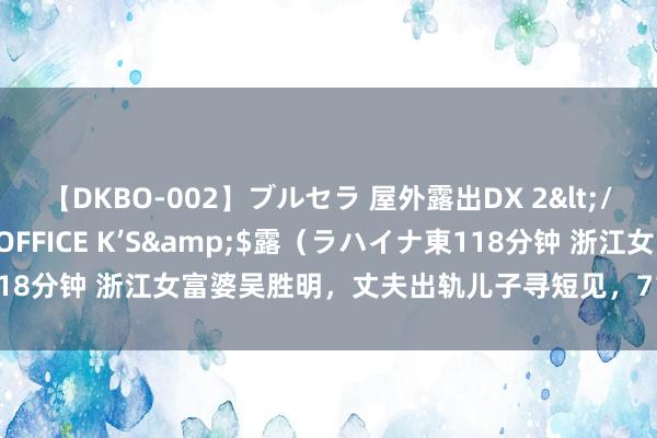 【DKBO-002】ブルセラ 屋外露出DX 2</a>2006-03-16OFFICE K’S&$露（ラハイナ東118分钟 浙江女富婆吴胜明，丈夫出轨儿子寻短见，71岁扫茅厕身家再过亿