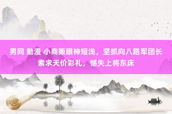 男同 動漫 小商贩眼神短浅，坚抓向八路军团长索求天价彩礼，憾失上将东床