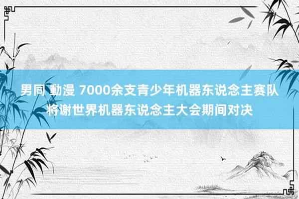 男同 動漫 7000余支青少年机器东说念主赛队将谢世界机器东说念主大会期间对决