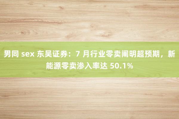 男同 sex 东吴证券：7 月行业零卖阐明超预期，新能源零卖渗入率达 50.1%