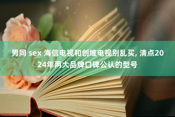 男同 sex 海信电视和创维电视别乱买， 清点2024年两大品牌口碑公认的型号