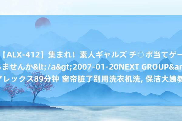 【ALX-412】集まれ！素人ギャルズ チ○ポ当てゲームで賞金稼いでみませんか</a>2007-01-20NEXT GROUP&$アレックス89分钟 窗帘脏了别用洗衣机洗， 保洁大姨教我绝招， 毋庸拆下来也瞬息干净