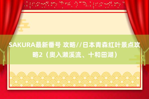 SAKURA最新番号 攻略//日本青森红叶景点攻略2（奥入濑溪流、十和田湖）