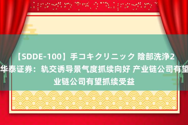 【SDDE-100】手コキクリニック 陰部洗浄20連発SP 华泰证券：轨交诱导景气度抓续向好 产业链公司有望抓续受益